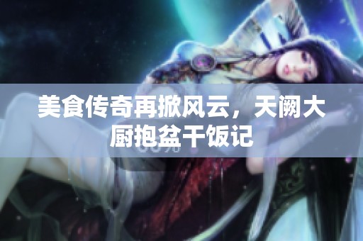 美食传奇再掀风云，天阙大厨抱盆干饭记