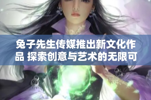 兔子先生传媒推出新文化作品 探索创意与艺术的无限可能