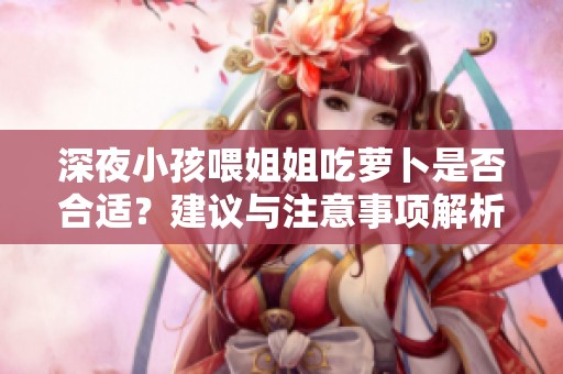 深夜小孩喂姐姐吃萝卜是否合适？建议与注意事项解析