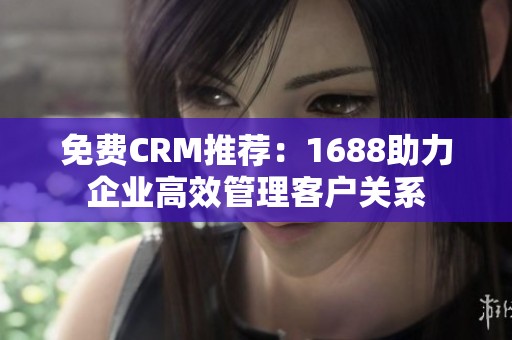 免费CRM推荐：1688助力企业高效管理客户关系