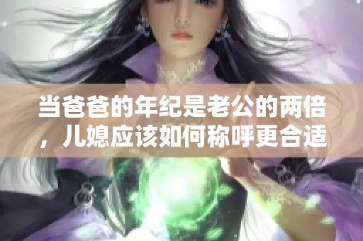 当爸爸的年纪是老公的两倍，儿媳应该如何称呼更合适呢