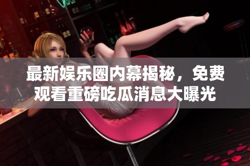 最新娱乐圈内幕揭秘，免费观看重磅吃瓜消息大曝光