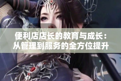 便利店店长的教育与成长：从管理到服务的全方位提升之路