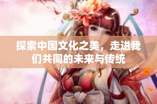 探索中国文化之美，走进我们共同的未来与传统