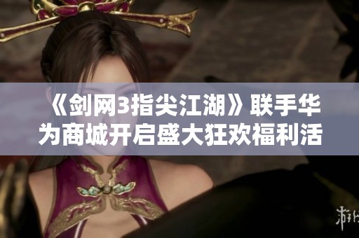 《剑网3指尖江湖》联手华为商城开启盛大狂欢福利活动！