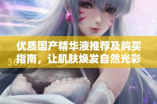 优质国产精华液推荐及购买指南，让肌肤焕发自然光彩