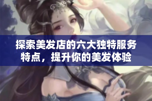 探索美发店的六大独特服务特点，提升你的美发体验