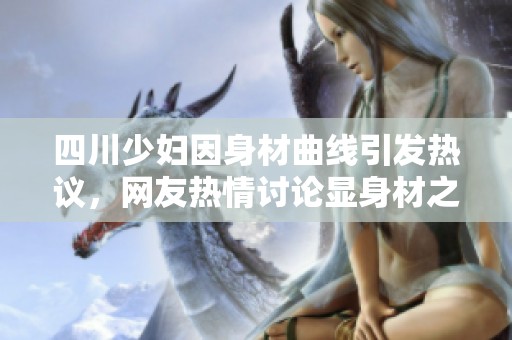 四川少妇因身材曲线引发热议，网友热情讨论显身材之美