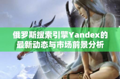 俄罗斯搜索引擎Yandex的最新动态与市场前景分析