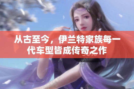 从古至今，伊兰特家族每一代车型皆成传奇之作