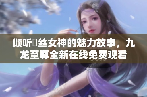 倾听屌丝女神的魅力故事，九龙至尊全新在线免费观看