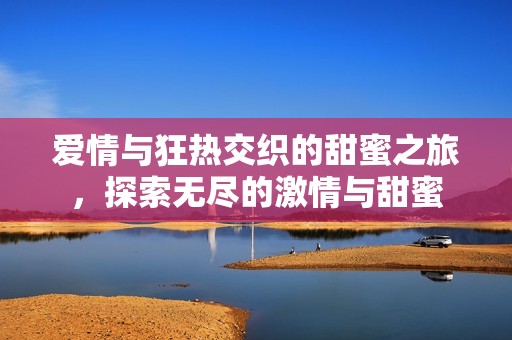 爱情与狂热交织的甜蜜之旅，探索无尽的激情与甜蜜