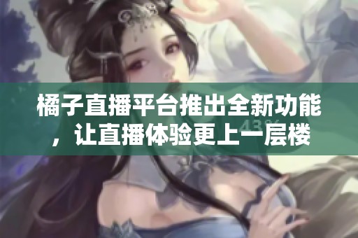 橘子直播平台推出全新功能，让直播体验更上一层楼