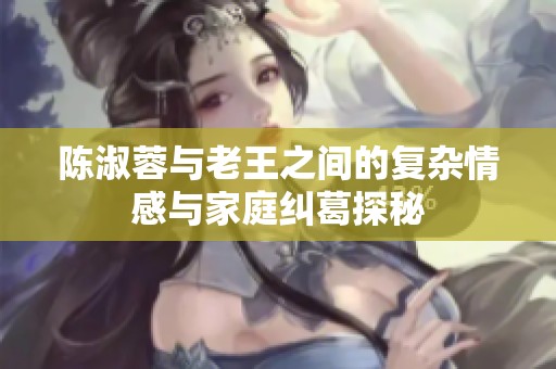 陈淑蓉与老王之间的复杂情感与家庭纠葛探秘