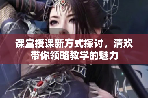 课堂授课新方式探讨，清欢带你领略教学的魅力