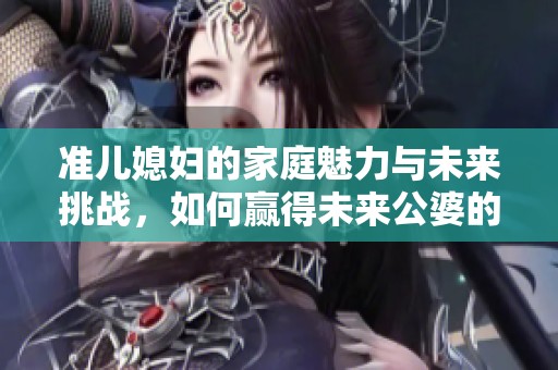 准儿媳妇的家庭魅力与未来挑战，如何赢得未来公婆的心