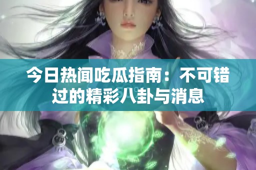 今日热闻吃瓜指南：不可错过的精彩八卦与消息