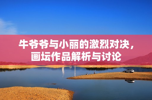 牛爷爷与小丽的激烈对决，画坛作品解析与讨论