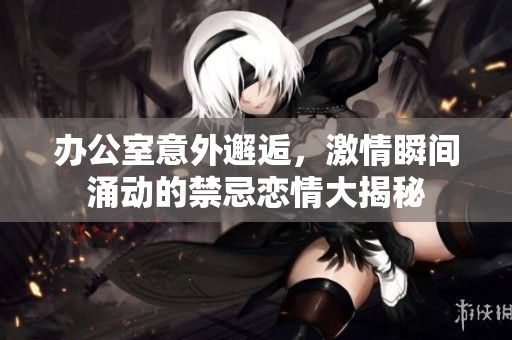 办公室意外邂逅，激情瞬间涌动的禁忌恋情大揭秘