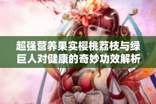 超强营养果实樱桃荔枝与绿巨人对健康的奇妙功效解析