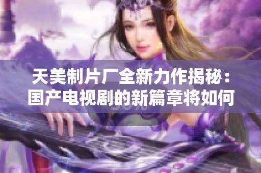 天美制片厂全新力作揭秘：国产电视剧的新篇章将如何开启