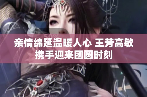 亲情绵延温暖人心 王芳高敏携手迎来团圆时刻