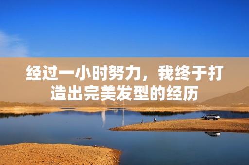 经过一小时努力，我终于打造出完美发型的经历