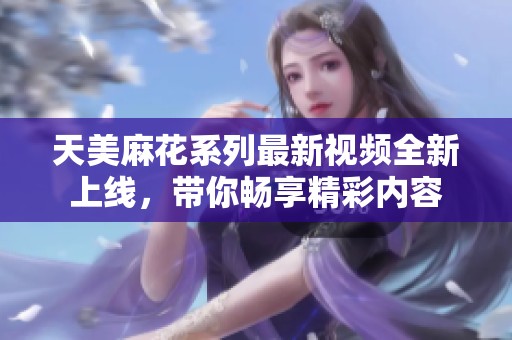 天美麻花系列最新视频全新上线，带你畅享精彩内容