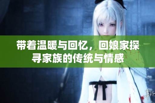 带着温暖与回忆，回娘家探寻家族的传统与情感