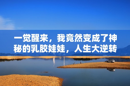 一觉醒来，我竟然变成了神秘的乳胶娃娃，人生大逆转