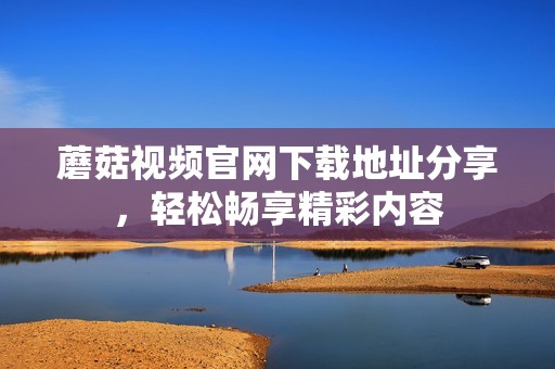 蘑菇视频官网下载地址分享，轻松畅享精彩内容