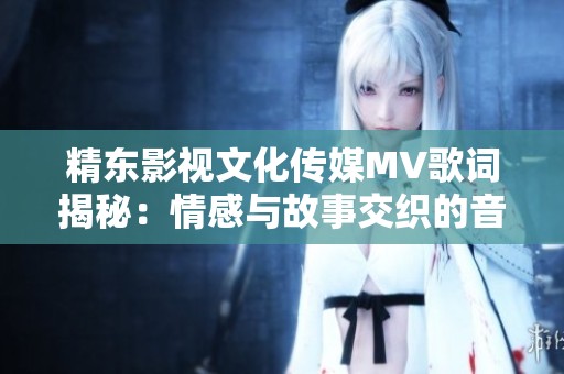 精东影视文化传媒MV歌词揭秘：情感与故事交织的音乐之旅