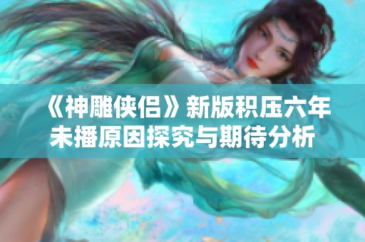 《神雕侠侣》新版积压六年未播原因探究与期待分析