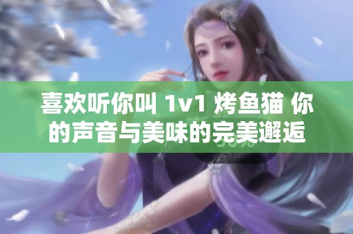 喜欢听你叫 1v1 烤鱼猫 你的声音与美味的完美邂逅
