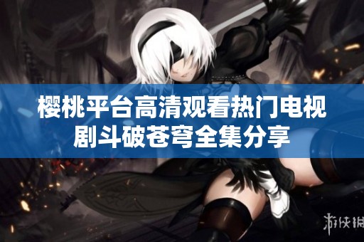 樱桃平台高清观看热门电视剧斗破苍穹全集分享