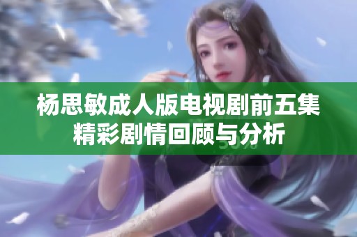 杨思敏成人版电视剧前五集精彩剧情回顾与分析