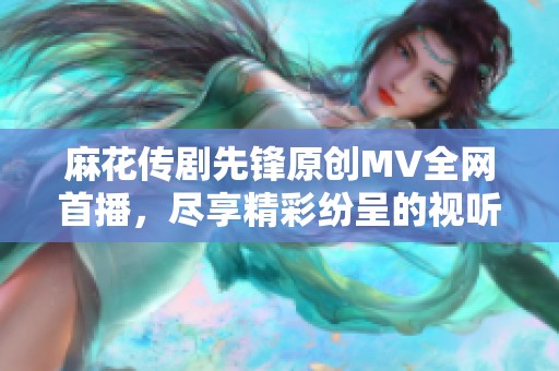 麻花传剧先锋原创MV全网首播，尽享精彩纷呈的视听盛宴
