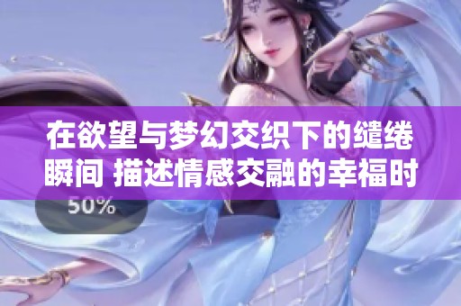 在欲望与梦幻交织下的缱绻瞬间 描述情感交融的幸福时刻