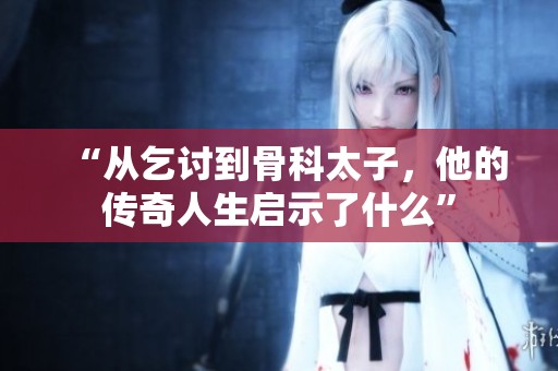 “从乞讨到骨科太子，他的传奇人生启示了什么”