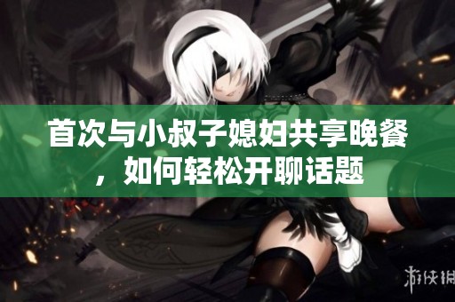 首次与小叔子媳妇共享晚餐，如何轻松开聊话题