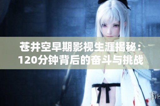苍井空早期影视生涯揭秘：120分钟背后的奋斗与挑战