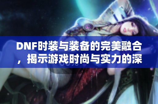 DNF时装与装备的完美融合，揭示游戏时尚与实力的深层次探讨