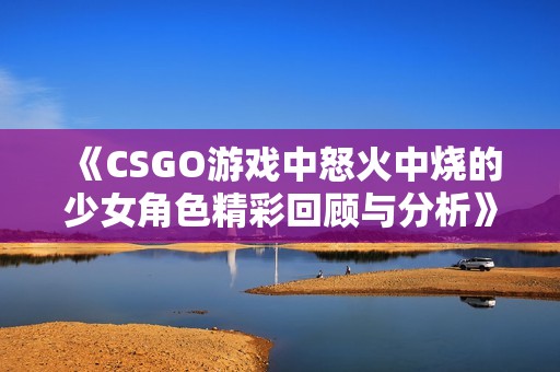 《CSGO游戏中怒火中烧的少女角色精彩回顾与分析》