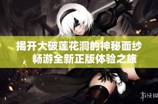 揭开大破莲花洞的神秘面纱，畅游全新正版体验之旅