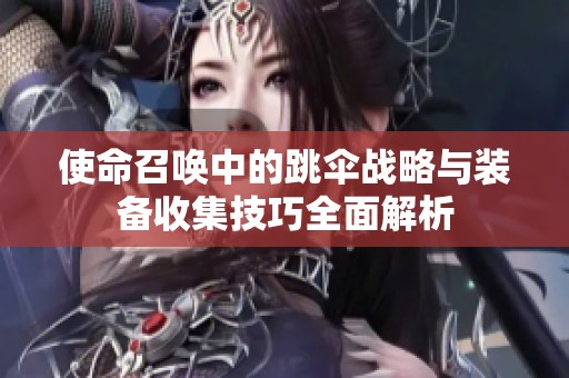 使命召唤中的跳伞战略与装备收集技巧全面解析