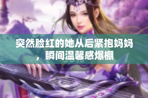 突然脸红的她从后紧抱妈妈，瞬间温馨感爆棚