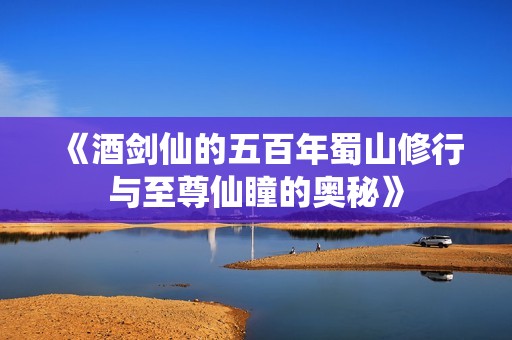 《酒剑仙的五百年蜀山修行与至尊仙瞳的奥秘》