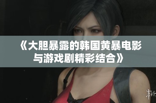 《大胆暴露的韩国黄暴电影与游戏剧精彩结合》
