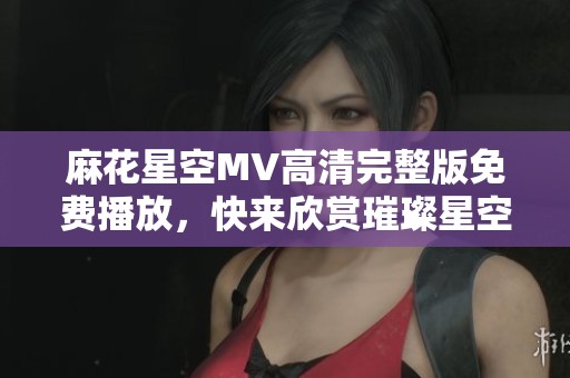 麻花星空MV高清完整版免费播放，快来欣赏璀璨星空之美
