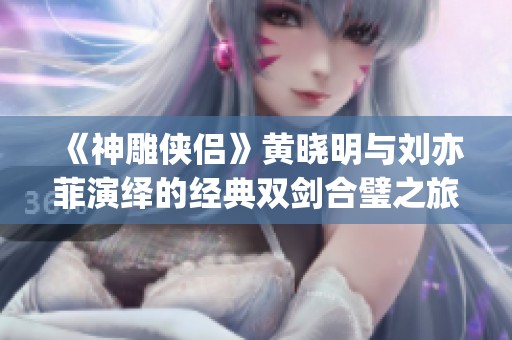 《神雕侠侣》黄晓明与刘亦菲演绎的经典双剑合璧之旅